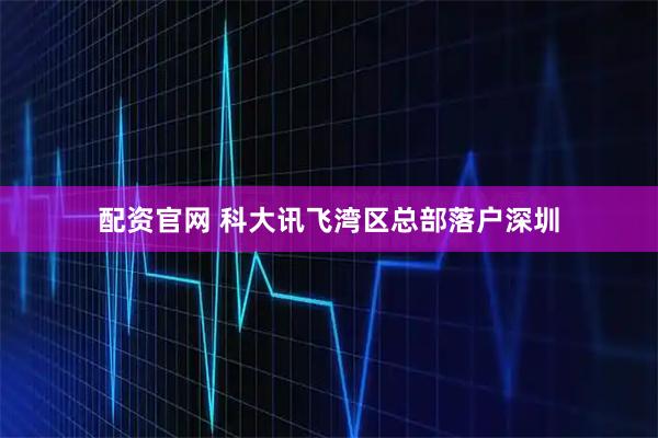 配资官网 科大讯飞湾区总部落户深圳
