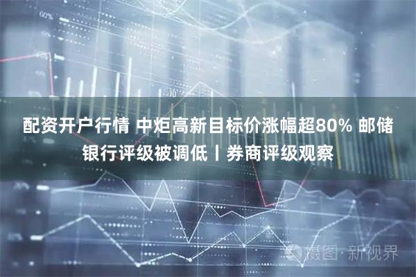 配资开户行情 中炬高新目标价涨幅超80% 邮储银行评级被调低丨券商评级观察