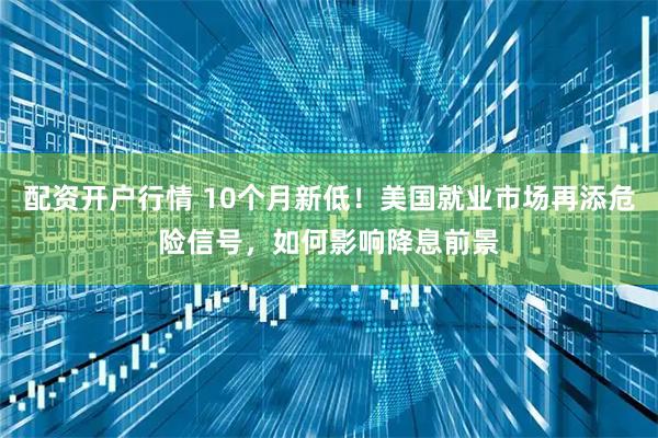 配资开户行情 10个月新低！美国就业市场再添危险信号，如何影响降息前景