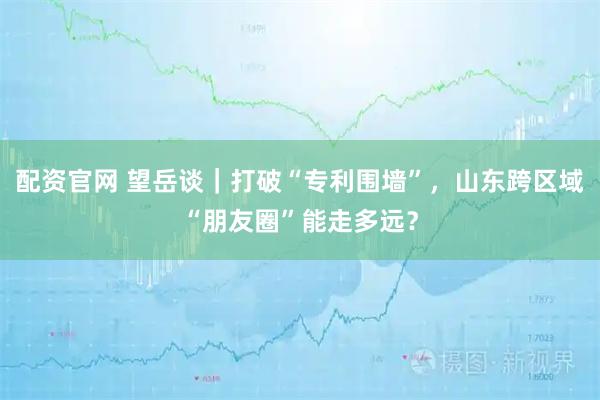 配资官网 望岳谈｜打破“专利围墙”，山东跨区域“朋友圈”能走多远？