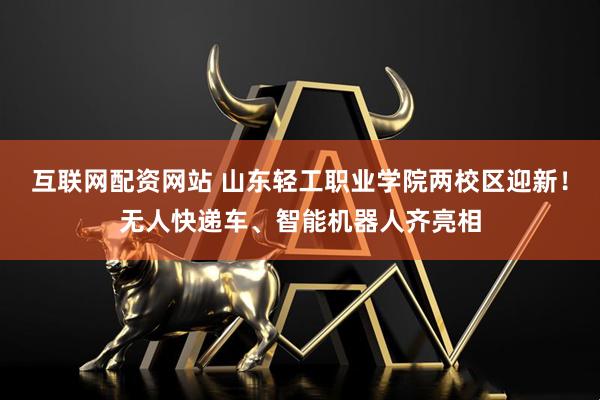 互联网配资网站 山东轻工职业学院两校区迎新！无人快递车、智能机器人齐亮相