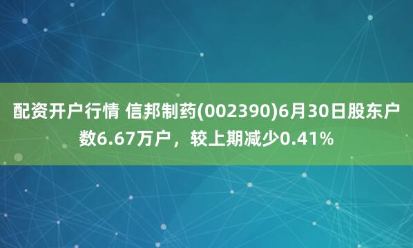 配资开户行情 信邦制药(002390)6月30日股东户数6.67万户，较上期减少0.41%