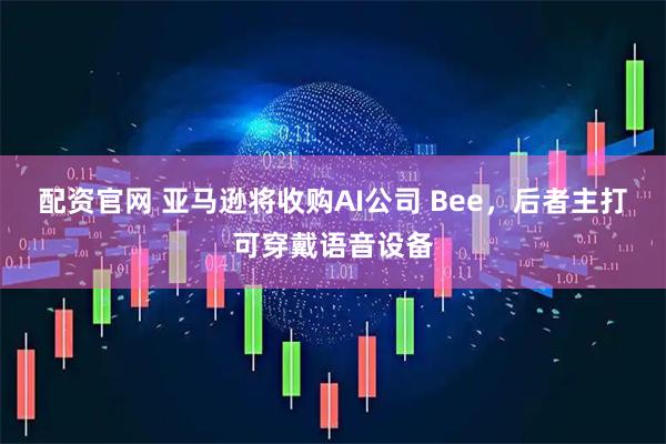 配资官网 亚马逊将收购AI公司 Bee，后者主打可穿戴语音设备