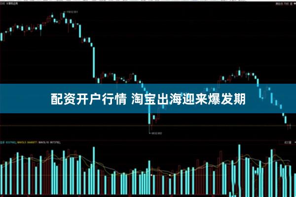 配资开户行情 淘宝出海迎来爆发期
