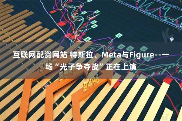 互联网配资网站 特斯拉、Meta与Figure--一场“光子争夺战”正在上演