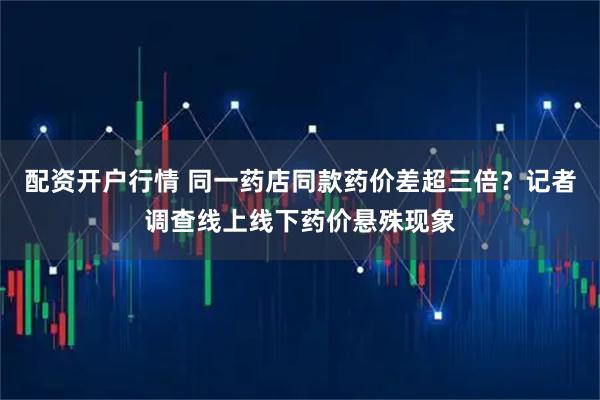 配资开户行情 同一药店同款药价差超三倍？记者调查线上线下药价悬殊现象