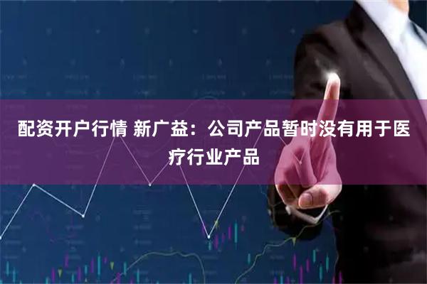 配资开户行情 新广益：公司产品暂时没有用于医疗行业产品