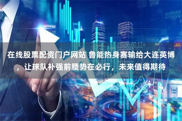 在线股票配资门户网站 鲁能热身赛输给大连英博，让球队补强前腰势在必行，未来值得期待